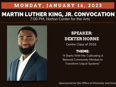A photo of Dexter Horne along with text that reads, "Monday, January 16, 2023 Martin Luther King, Jr. Convocation 7:00 PM, Norton Center for the Arts" followed by "Speaker Dexter Horne, Centre Class of 2016, Theme: "It Starts With Me: Cultivating A Beloved Community Mindset to Transform Unjust Systems" sponsored by the Office of Diversity and Inclusion